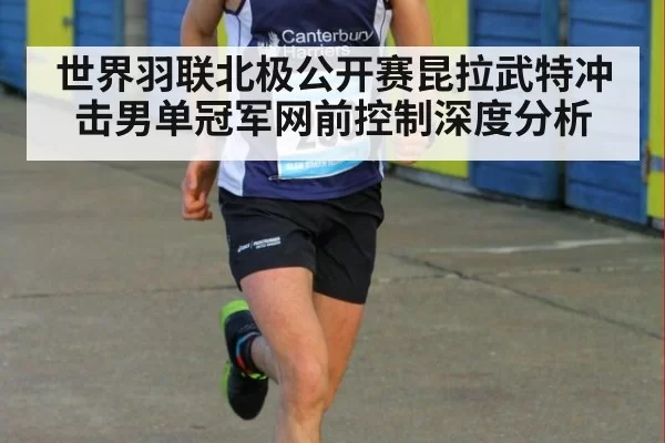 世界羽联北极公开赛昆拉武特冲击男单冠军网前控制深度分析