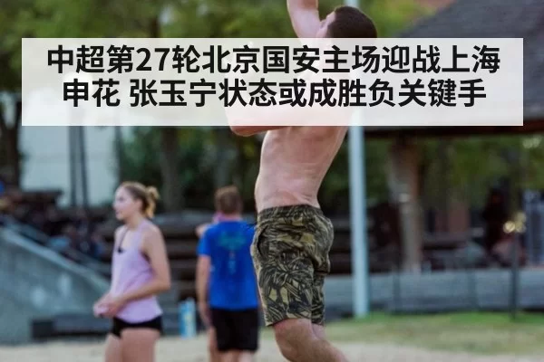 中超第27轮北京国安主场迎战上海申花 张玉宁状态或成胜负关键手